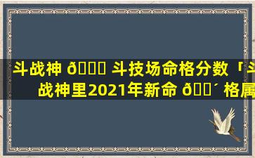 斗战神 🐘 斗技场命格分数「斗战神里2021年新命 🐴 格属性」